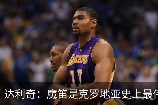 达利奇：魔笛是克罗地亚史上最伟大球员，这一地位将保持很长时间